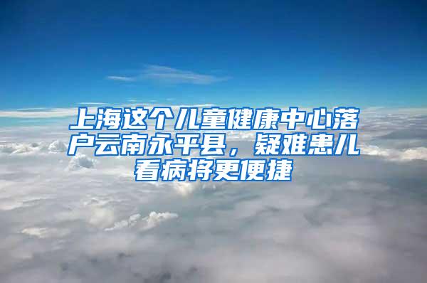 上海这个儿童健康中心落户云南永平县，疑难患儿看病将更便捷