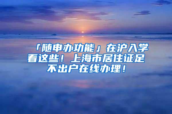 「随申办功能」在沪入学看这些！上海市居住证足不出户在线办理！