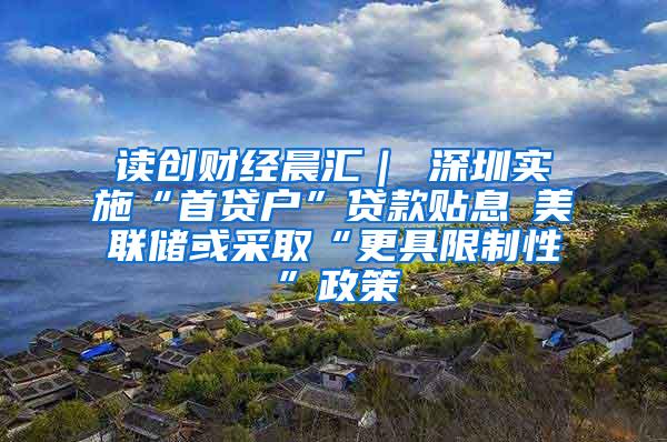 读创财经晨汇｜①深圳实施“首贷户”贷款贴息②美联储或采取“更具限制性”政策