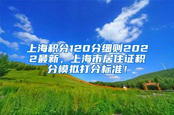 上海积分120分细则2022最新，上海市居住证积分模拟打分标准！