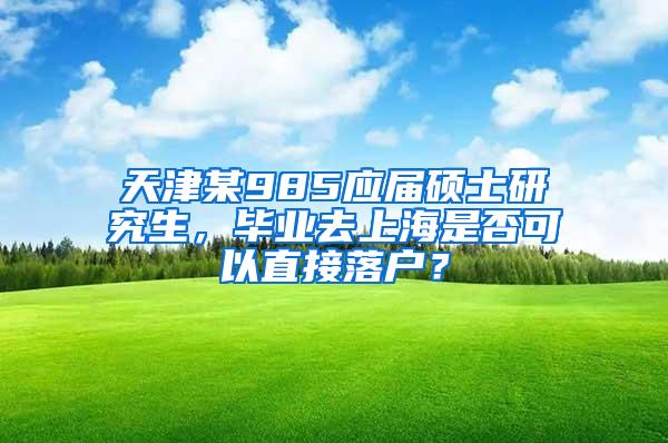 天津某985应届硕士研究生，毕业去上海是否可以直接落户？