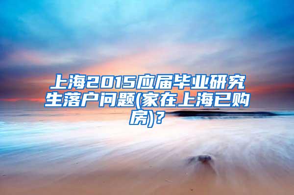 上海2015应届毕业研究生落户问题(家在上海已购房)？