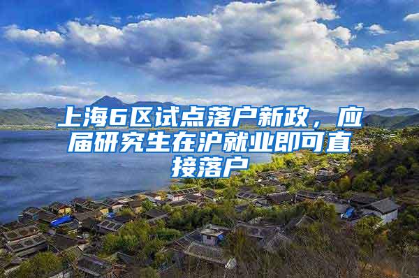 上海6区试点落户新政，应届研究生在沪就业即可直接落户