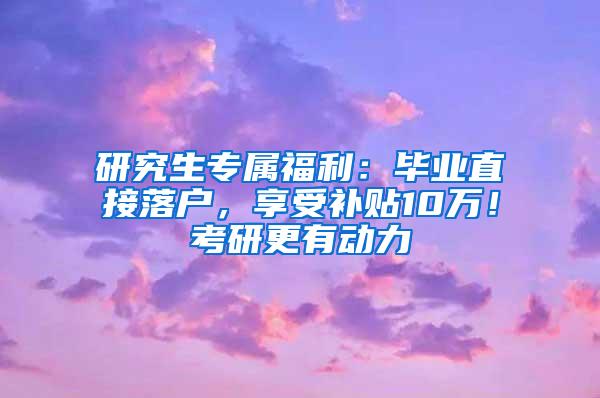 研究生专属福利：毕业直接落户，享受补贴10万！考研更有动力