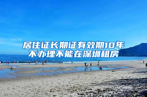 居住证长期证有效期10年不办理不能在深圳租房