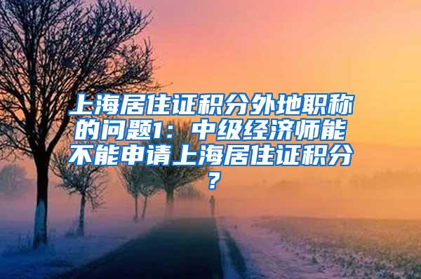 上海居住证积分外地职称的问题1：中级经济师能不能申请上海居住证积分？