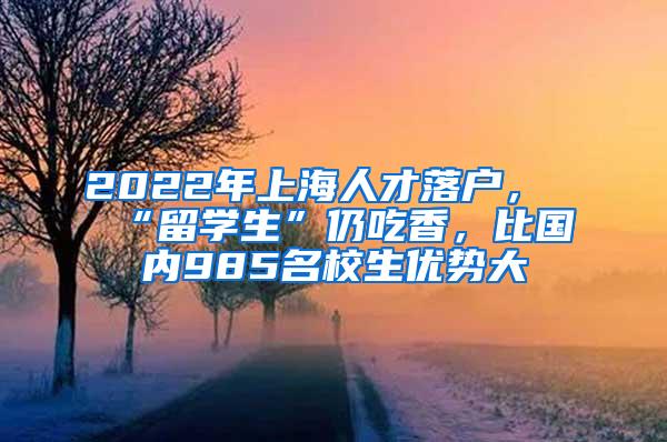 2022年上海人才落户，“留学生”仍吃香，比国内985名校生优势大