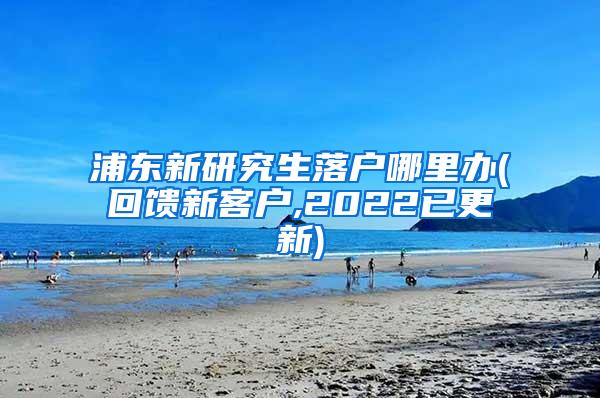 浦东新研究生落户哪里办(回馈新客户,2022已更新)