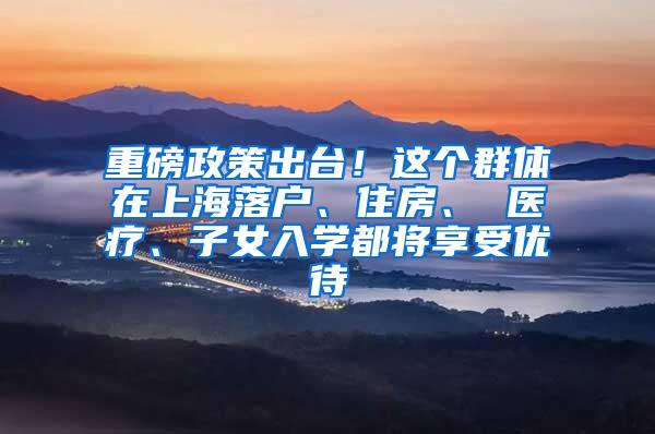 重磅政策出台！这个群体在上海落户、住房、 医疗、子女入学都将享受优待