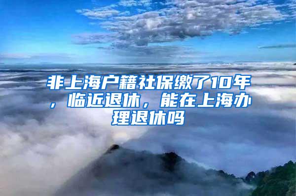 非上海户籍社保缴了10年，临近退休，能在上海办理退休吗