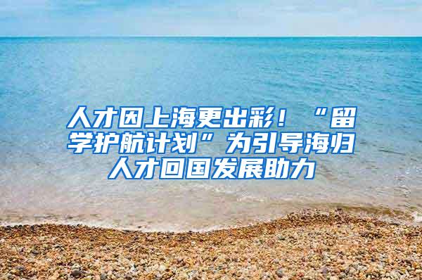 人才因上海更出彩！“留学护航计划”为引导海归人才回国发展助力