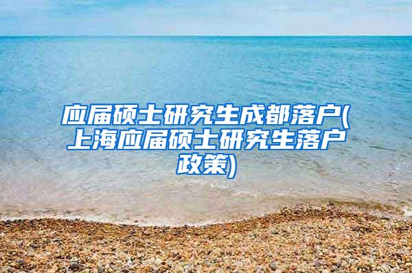 应届硕士研究生成都落户(上海应届硕士研究生落户政策)