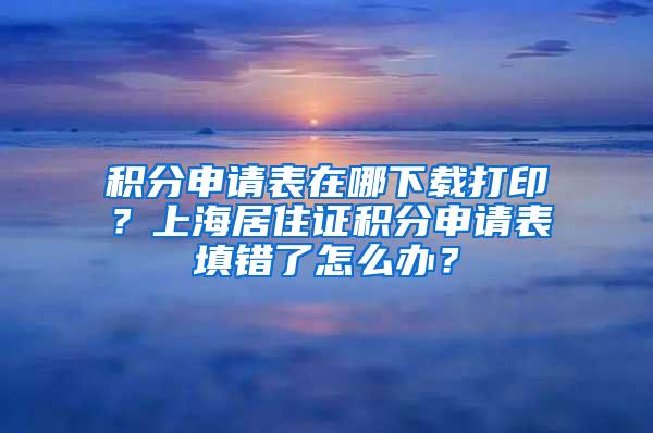 积分申请表在哪下载打印？上海居住证积分申请表填错了怎么办？