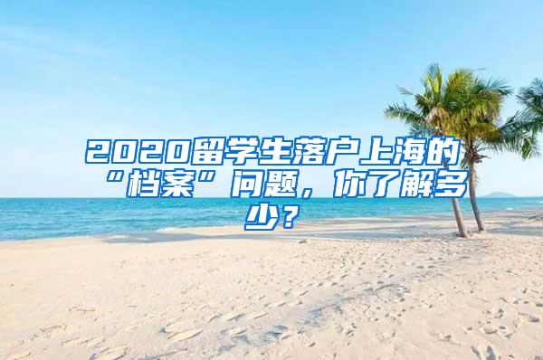 2020留学生落户上海的“档案”问题，你了解多少？