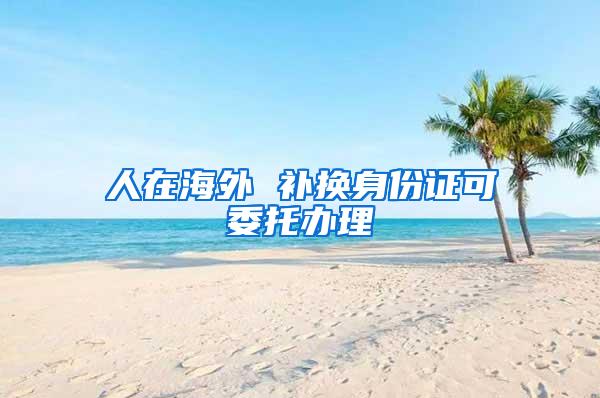 人在海外 补换身份证可委托办理