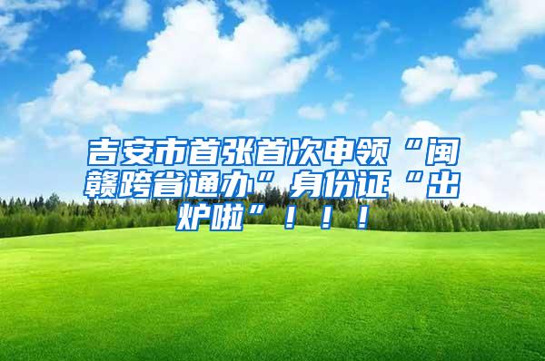 吉安市首张首次申领“闽赣跨省通办”身份证“出炉啦”！！！