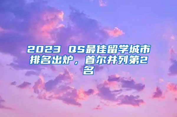 2023 QS最佳留学城市排名出炉，首尔并列第2名