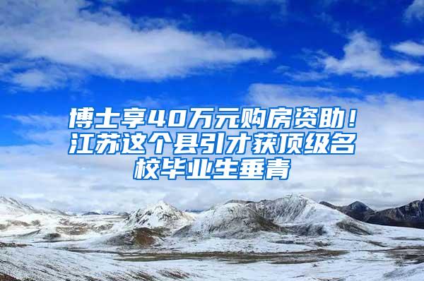 博士享40万元购房资助！江苏这个县引才获顶级名校毕业生垂青