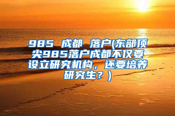 985 成都 落户(东部顶尖985落户成都不仅要设立研究机构，还要培养研究生？)