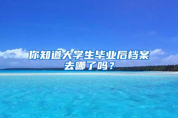 你知道大学生毕业后档案去哪了吗？