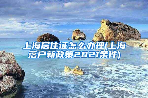 上海居住证怎么办理(上海落户新政策2021条件)