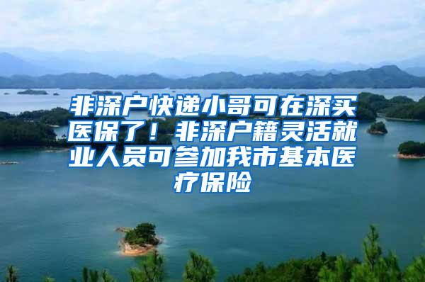 非深户快递小哥可在深买医保了！非深户籍灵活就业人员可参加我市基本医疗保险