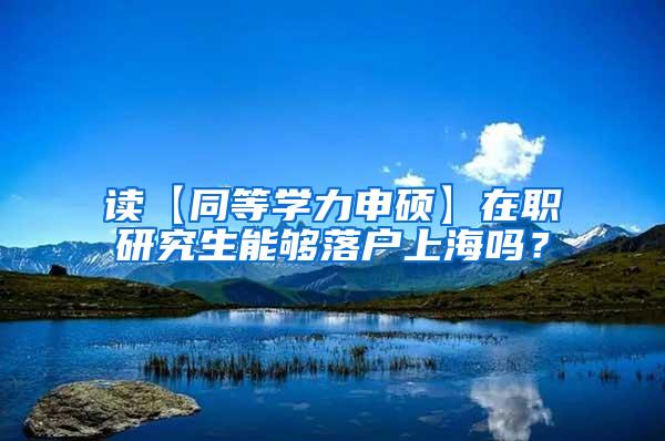 读【同等学力申硕】在职研究生能够落户上海吗？