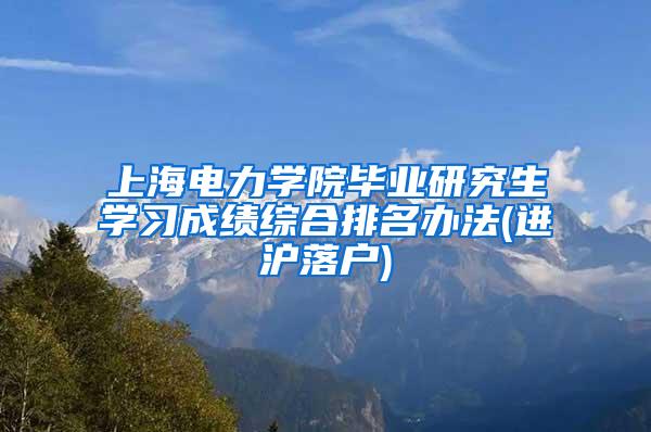 上海电力学院毕业研究生学习成绩综合排名办法(进沪落户)