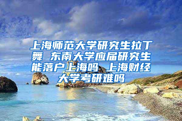 上海师范大学研究生拉丁舞 东南大学应届研究生能落户上海吗 上海财经大学考研难吗