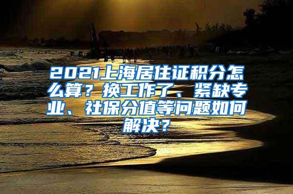 2021上海居住证积分怎么算？换工作了、紧缺专业、社保分值等问题如何解决？