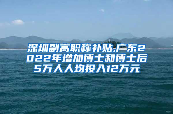 深圳副高职称补贴,广东2022年增加博士和博士后5万人人均投入12万元