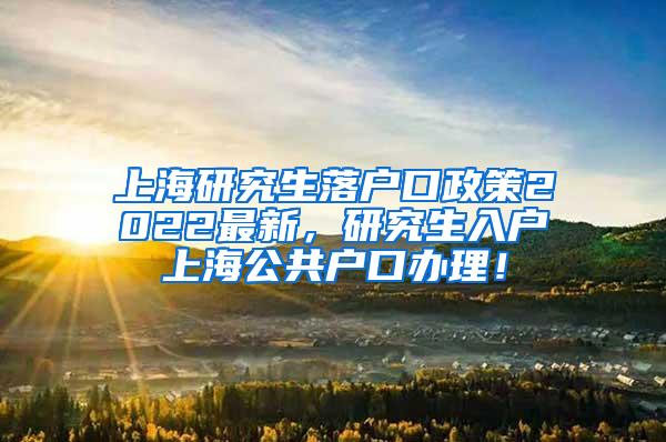 上海研究生落户口政策2022最新，研究生入户上海公共户口办理！