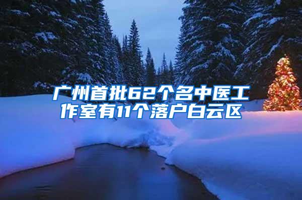 广州首批62个名中医工作室有11个落户白云区