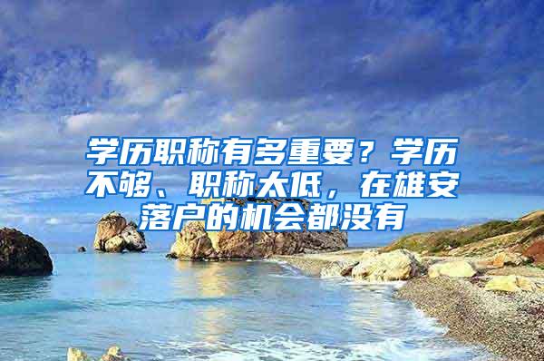 学历职称有多重要？学历不够、职称太低，在雄安落户的机会都没有