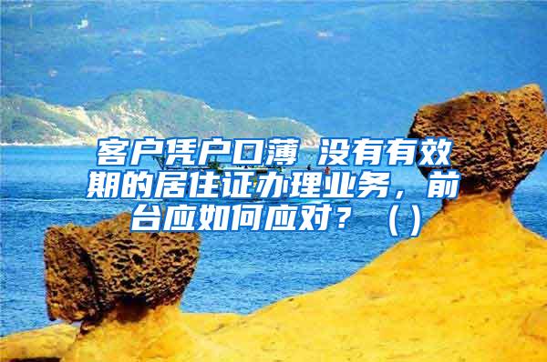 客户凭户口薄飺没有有效期的居住证办理业务，前台应如何应对？（）