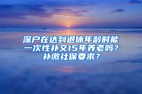 深户在达到退休年龄时能一次性补交15年养老吗？补缴社保要求？