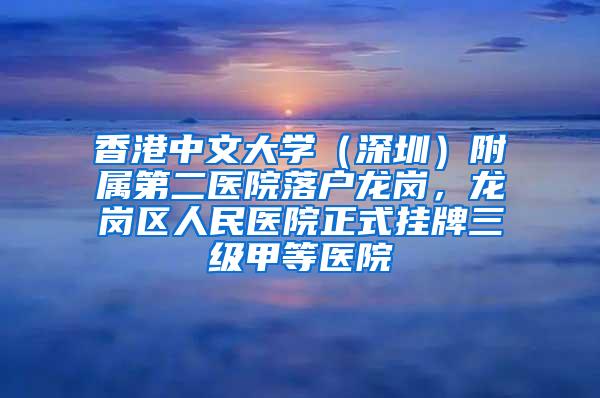 香港中文大学（深圳）附属第二医院落户龙岗，龙岗区人民医院正式挂牌三级甲等医院