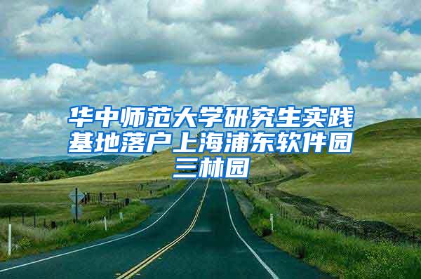 华中师范大学研究生实践基地落户上海浦东软件园三林园