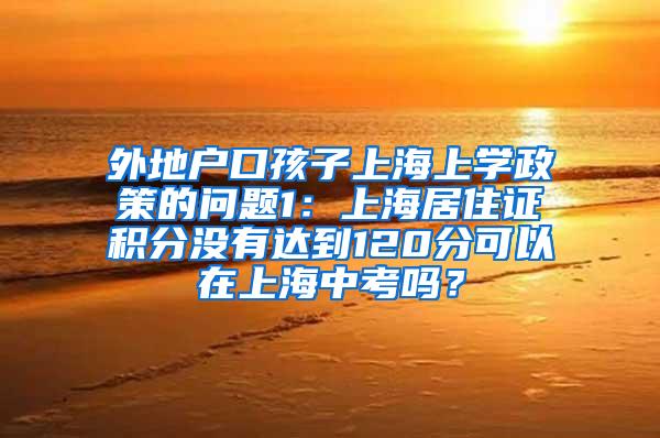 外地户口孩子上海上学政策的问题1：上海居住证积分没有达到120分可以在上海中考吗？