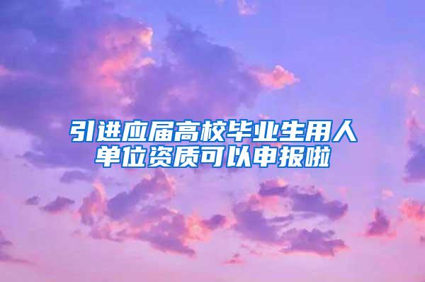 引进应届高校毕业生用人单位资质可以申报啦