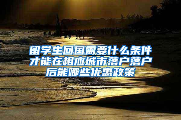 留学生回国需要什么条件才能在相应城市落户落户后能哪些优惠政策