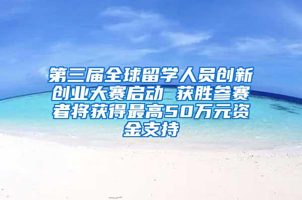 第三届全球留学人员创新创业大赛启动 获胜参赛者将获得最高50万元资金支持