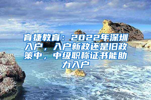 育捷教育：2022年深圳入户，入户新政还是旧政策中，中级职称证书能助力入户