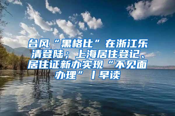 台风“黑格比”在浙江乐清登陆；上海居住登记、居住证新办实现“不见面办理”丨早读