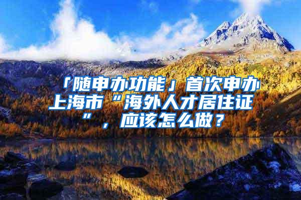 「随申办功能」首次申办上海市“海外人才居住证”，应该怎么做？