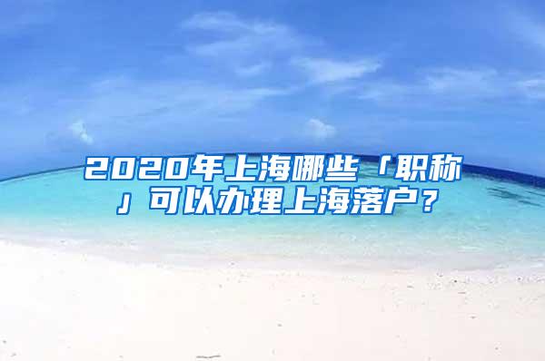 2020年上海哪些「职称」可以办理上海落户？