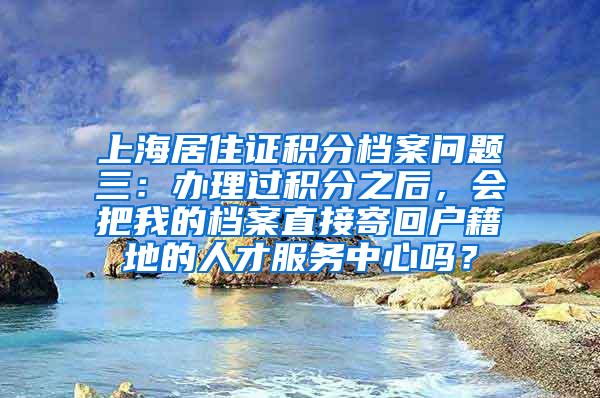 上海居住证积分档案问题三：办理过积分之后，会把我的档案直接寄回户籍地的人才服务中心吗？