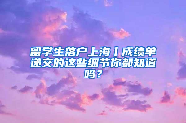 留学生落户上海丨成绩单递交的这些细节你都知道吗？