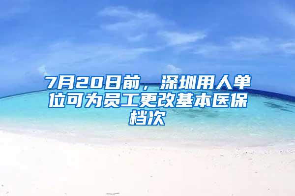 7月20日前，深圳用人单位可为员工更改基本医保档次