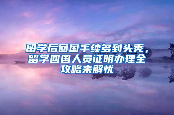 留学后回国手续多到头秃，留学回国人员证明办理全攻略来解忧